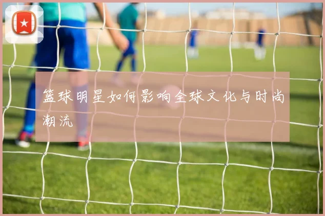 篮球明星如何影响全球文化与时尚潮流