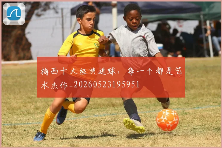 梅西十大经典进球，每一个都是艺术杰作_20260523195951
