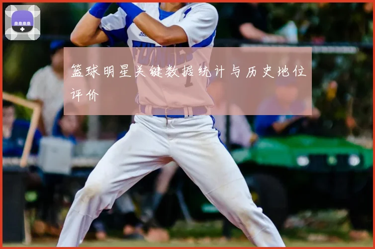 篮球明星关键数据统计与历史地位评价
