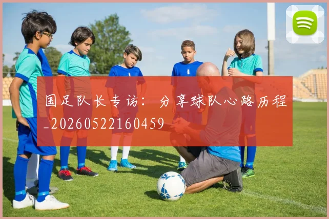国足队长专访:分享球队心路历程_20260522160459