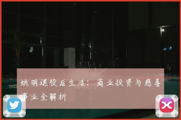 姚明退役后生活：商业投资与慈善事业全解析